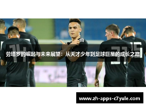劳塔罗的崛起与未来展望:从天才少年到足球巨星的成长之路